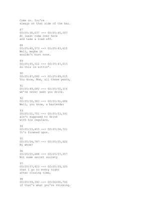 Come on. You're
always on that side of the bar.
87
00:05:38,037 --> 00:05:40,507
At least come over here
and take a load off.
88
00:05:40,573 --> 00:05:43,610
Well, maybe it
wouldn't hurt none.
89
00:05:45,512 --> 00:05:47,013
So this is sittin'.
90
00:05:47,080 --> 00:05:49,015
You know, Moe, all these years,
91
00:05:49,082 --> 00:05:50,316
we've never seen you drink.
92
00:05:50,383 --> 00:05:51,684
Well, you know, a bartender
93
00:05:51,751 --> 00:05:53,391
ain't supposed to drink
with his regulars.
94
00:05:53,453 --> 00:05:54,721
It's frowned upon.
95
00:05:54,787 --> 00:05:55,622
By whom?
96
00:05:55,688 --> 00:05:57,357
Not some secret society
97
00:05:57,423 --> 00:05:59,325
that I go to every night
after closing time,
98
00:05:59,392 --> 00:06:00,760
if that's what you're thinking.
 