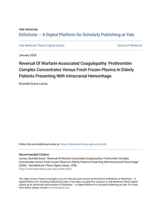 Yale University
Yale University
EliScholar – A Digital Platform for Scholarly Publishing at Yale
EliScholar – A Digital Platform for Scholarly Publishing at Yale
Yale Medicine Thesis Digital Library School of Medicine
January 2020
Reversal Of Warfarin-Associated Coagulopathy: Prothrombin
Reversal Of Warfarin-Associated Coagulopathy: Prothrombin
Complex Concentrates Versus Fresh Frozen Plasma In Elderly
Complex Concentrates Versus Fresh Frozen Plasma In Elderly
Patients Presenting With Intracranial Hemorrhage
Patients Presenting With Intracranial Hemorrhage
Shunella Grace Lumas
Follow this and additional works at: https://elischolar.library.yale.edu/ymtdl
Recommended Citation
Recommended Citation
Lumas, Shunella Grace, "Reversal Of Warfarin-Associated Coagulopathy: Prothrombin Complex
Concentrates Versus Fresh Frozen Plasma In Elderly Patients Presenting With Intracranial Hemorrhage"
(2020). Yale Medicine Thesis Digital Library. 3928.
https://elischolar.library.yale.edu/ymtdl/3928
This Open Access Thesis is brought to you for free and open access by the School of Medicine at EliScholar – A
Digital Platform for Scholarly Publishing at Yale. It has been accepted for inclusion in Yale Medicine Thesis Digital
Library by an authorized administrator of EliScholar – A Digital Platform for Scholarly Publishing at Yale. For more
information, please contact elischolar@yale.edu.
 