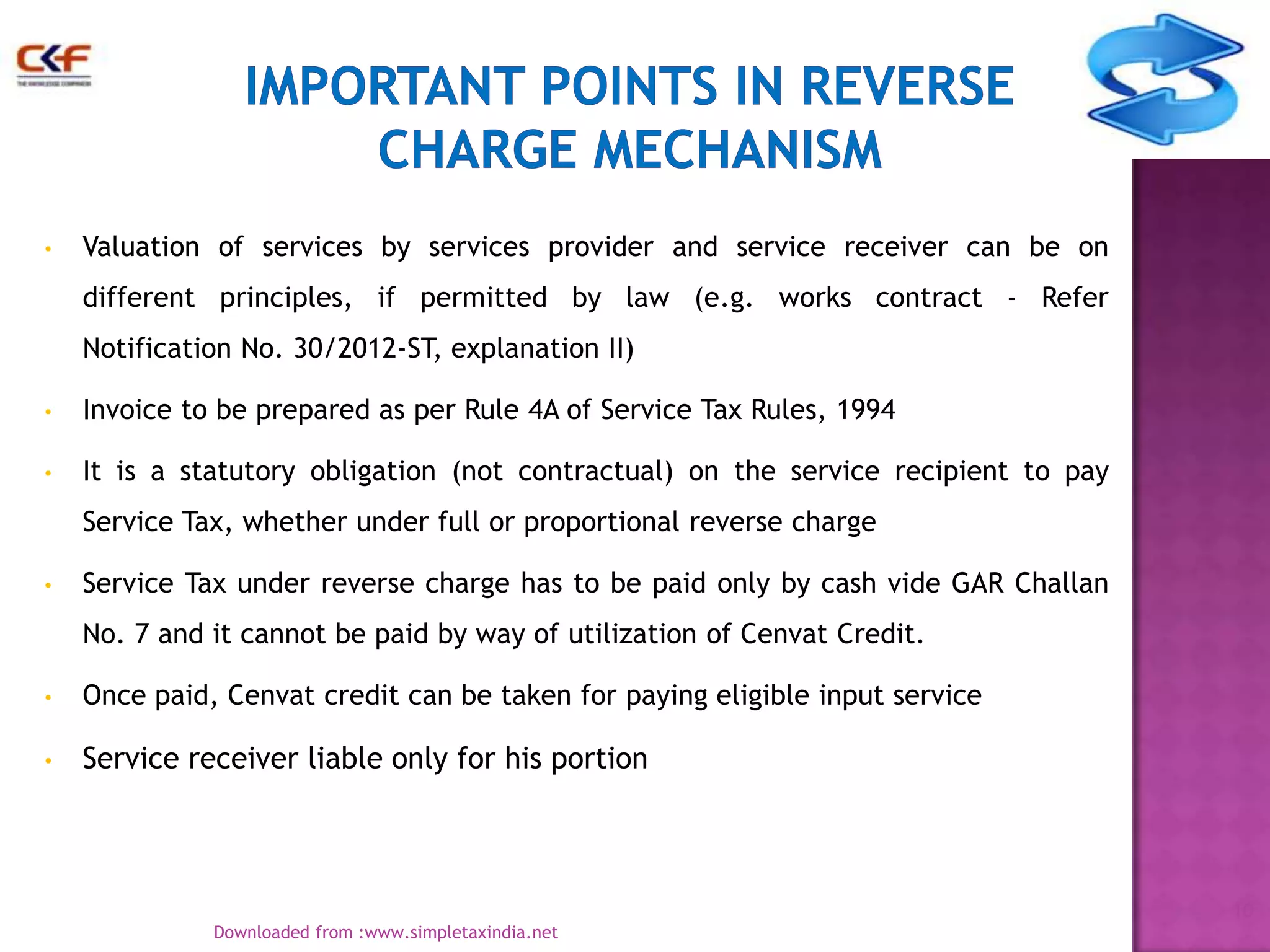 •

Valuation of services by services provider and service receiver can be on
different principles, if permitted by law (e.g. works contract - Refer
Notification No. 30/2012-ST, explanation II)

•

Invoice to be prepared as per Rule 4A of Service Tax Rules, 1994

•

It is a statutory obligation (not contractual) on the service recipient to pay
Service Tax, whether under full or proportional reverse charge

•

Service Tax under reverse charge has to be paid only by cash vide GAR Challan
No. 7 and it cannot be paid by way of utilization of Cenvat Credit.

•

Once paid, Cenvat credit can be taken for paying eligible input service

•

Service receiver liable only for his portion

10
Downloaded from :www.simpletaxindia.net

 