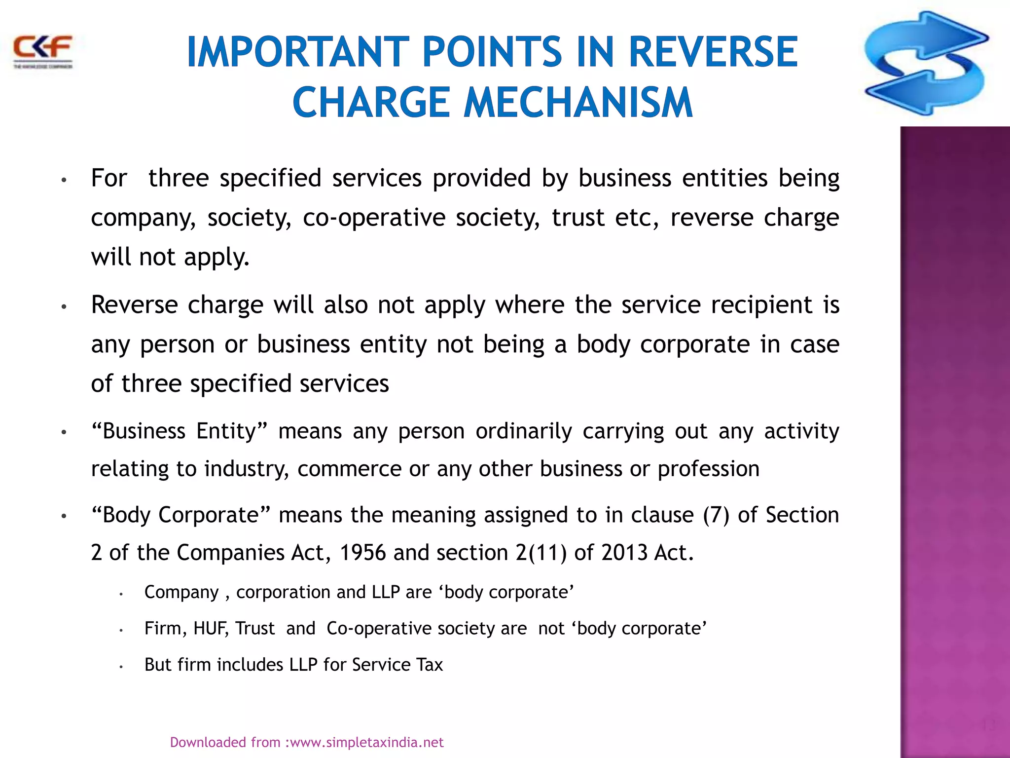 •

For three specified services provided by business entities being
company, society, co-operative society, trust etc, reverse charge

will not apply.
•

Reverse charge will also not apply where the service recipient is
any person or business entity not being a body corporate in case
of three specified services

•

“Business Entity” means any person ordinarily carrying out any activity
relating to industry, commerce or any other business or profession

•

“Body Corporate” means the meaning assigned to in clause (7) of Section
2 of the Companies Act, 1956 and section 2(11) of 2013 Act.
•

Company , corporation and LLP are „body corporate‟

•

Firm, HUF, Trust and Co-operative society are not „body corporate‟

•

But firm includes LLP for Service Tax
13
Downloaded from :www.simpletaxindia.net

 