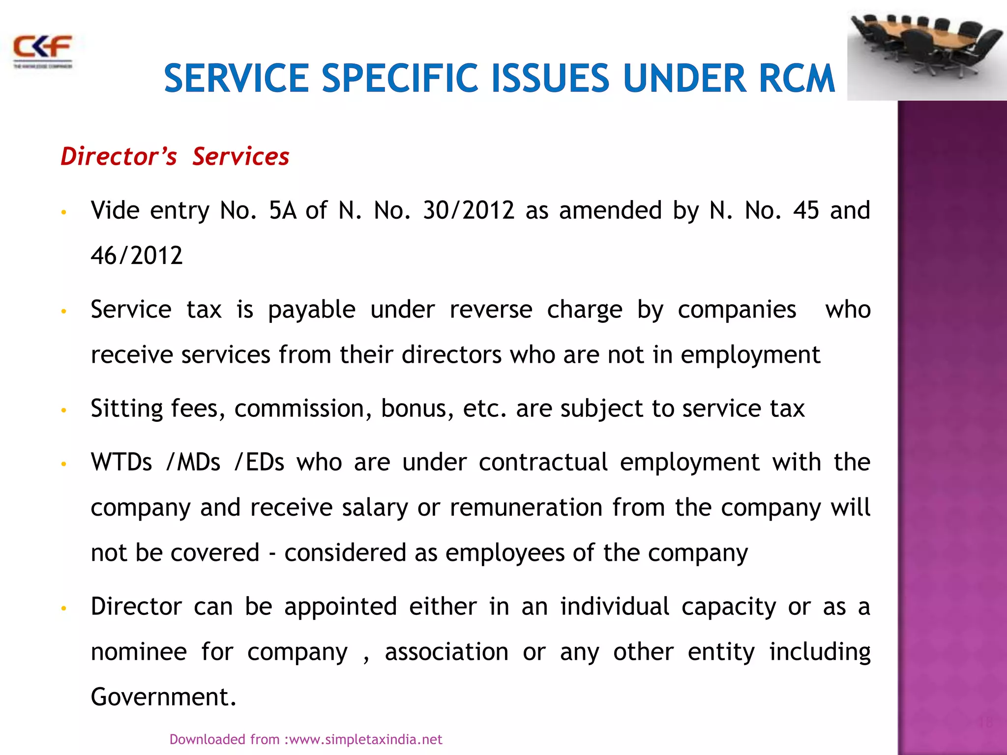 Director’s Services
•

Vide entry No. 5A of N. No. 30/2012 as amended by N. No. 45 and
46/2012

•

Service tax is payable under reverse charge by companies

who

receive services from their directors who are not in employment
•

Sitting fees, commission, bonus, etc. are subject to service tax

•

WTDs /MDs /EDs who are under contractual employment with the
company and receive salary or remuneration from the company will
not be covered - considered as employees of the company

•

Director can be appointed either in an individual capacity or as a
nominee for company , association or any other entity including
Government.
18
Downloaded from :www.simpletaxindia.net

 