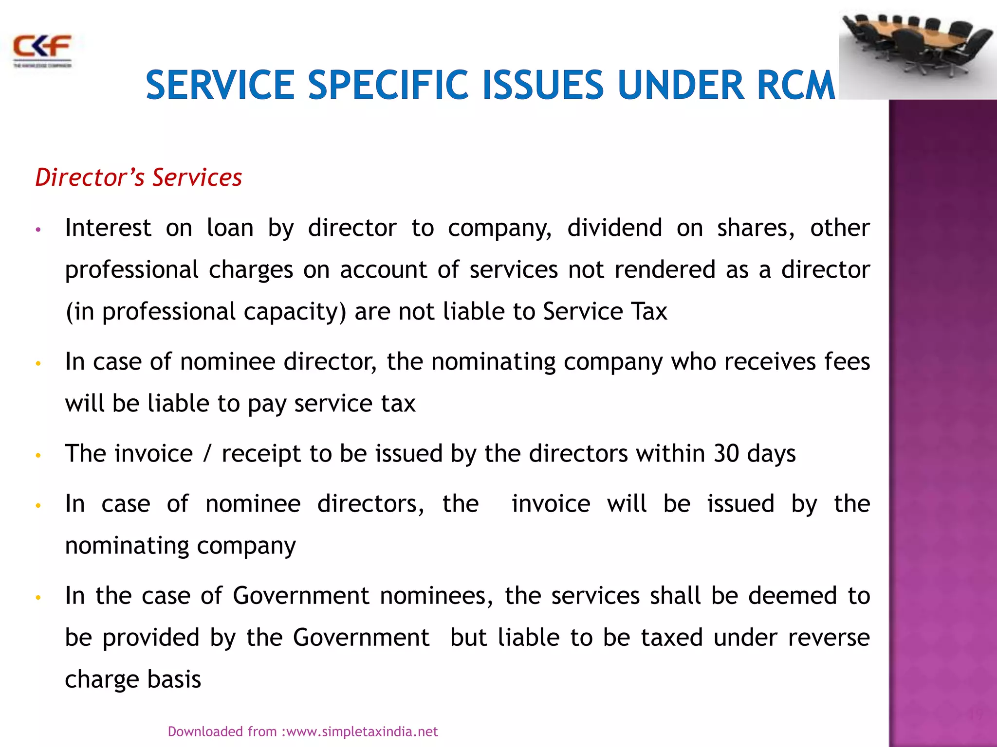 Director’s Services
•

Interest on loan by director to company, dividend on shares, other

professional charges on account of services not rendered as a director
(in professional capacity) are not liable to Service Tax
•

In case of nominee director, the nominating company who receives fees
will be liable to pay service tax

•

The invoice / receipt to be issued by the directors within 30 days

•

In case of nominee directors, the

invoice will be issued by the

nominating company
•

In the case of Government nominees, the services shall be deemed to
be provided by the Government but liable to be taxed under reverse
charge basis
19
Downloaded from :www.simpletaxindia.net

 