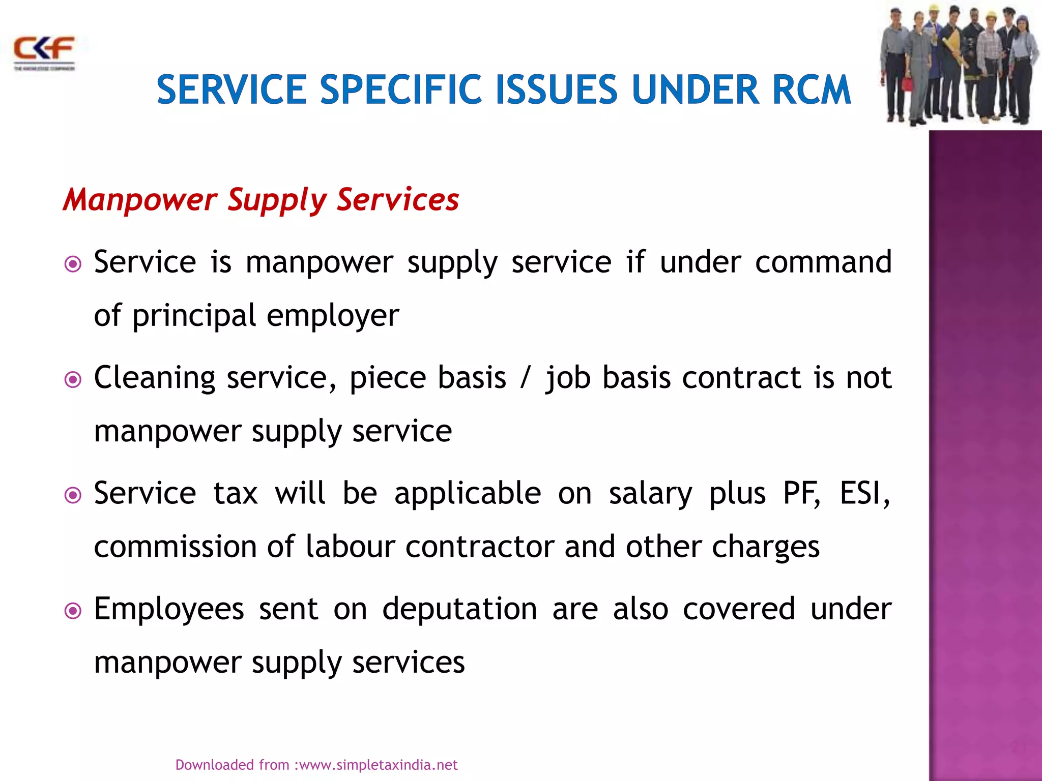 Manpower Supply Services


Service is manpower supply service if under command
of principal employer



Cleaning service, piece basis / job basis contract is not
manpower supply service



Service tax will be applicable on salary plus PF, ESI,
commission of labour contractor and other charges



Employees sent on deputation are also covered under
manpower supply services
21
Downloaded from :www.simpletaxindia.net

 