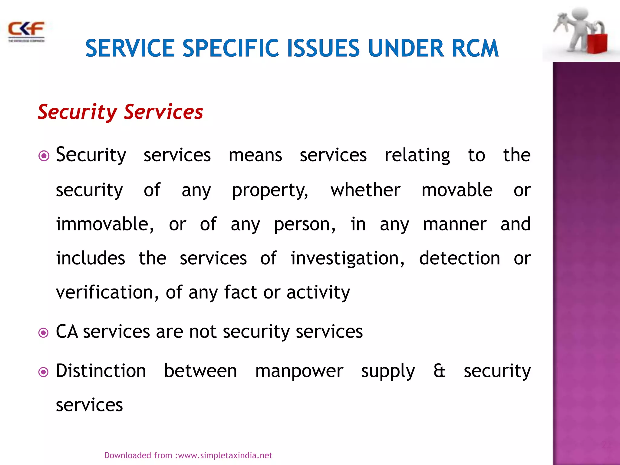 Security Services


Security services means services relating to the
security

of

any

property,

whether

movable

or

immovable, or of any person, in any manner and
includes the services of investigation, detection or
verification, of any fact or activity


CA services are not security services



Distinction between manpower supply & security
services
22
Downloaded from :www.simpletaxindia.net

 