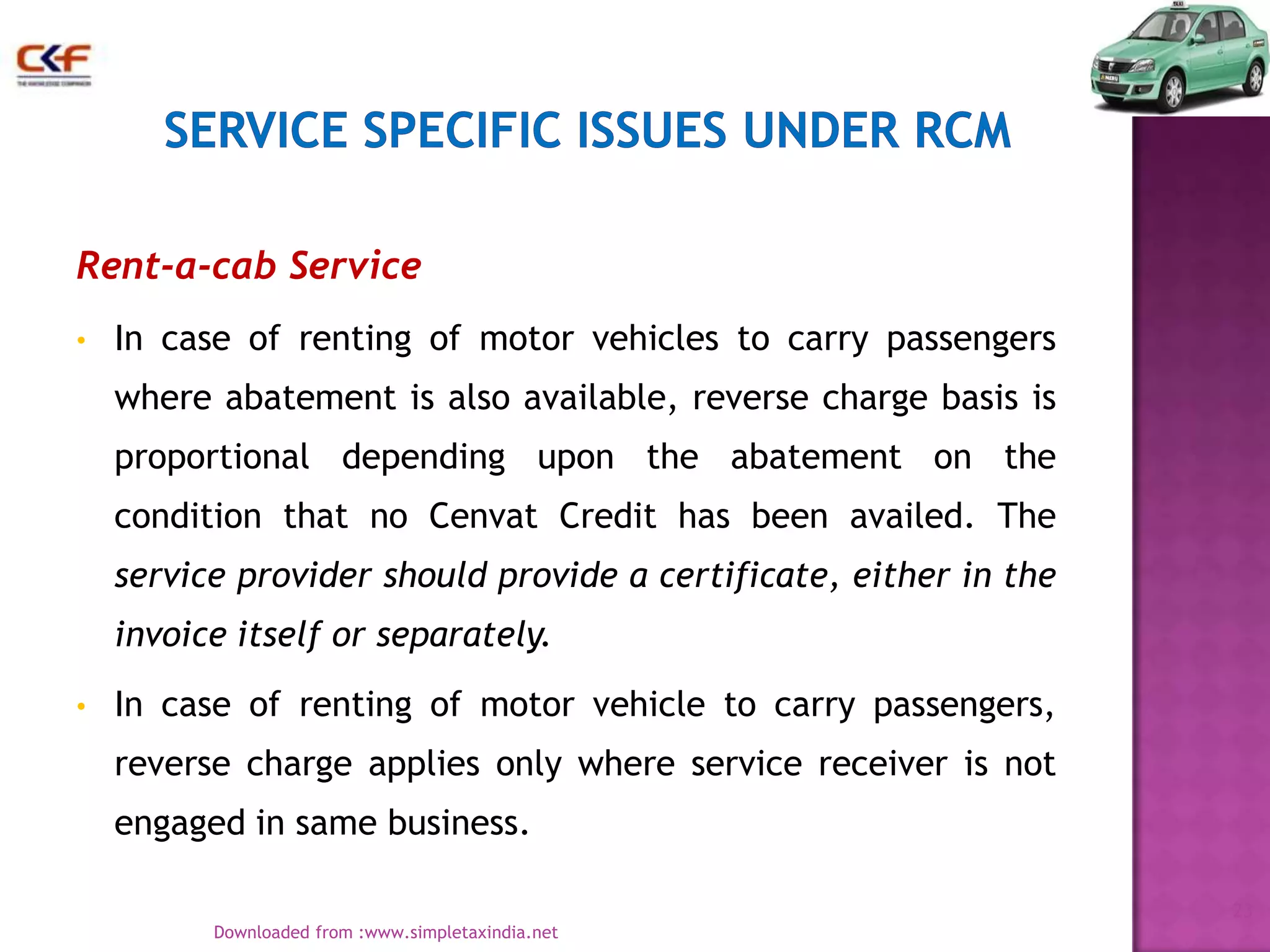 Rent-a-cab Service
•

In case of renting of motor vehicles to carry passengers
where abatement is also available, reverse charge basis is
proportional depending upon the abatement on the
condition that no Cenvat Credit has been availed. The
service provider should provide a certificate, either in the
invoice itself or separately.

•

In case of renting of motor vehicle to carry passengers,
reverse charge applies only where service receiver is not
engaged in same business.
23
Downloaded from :www.simpletaxindia.net

 