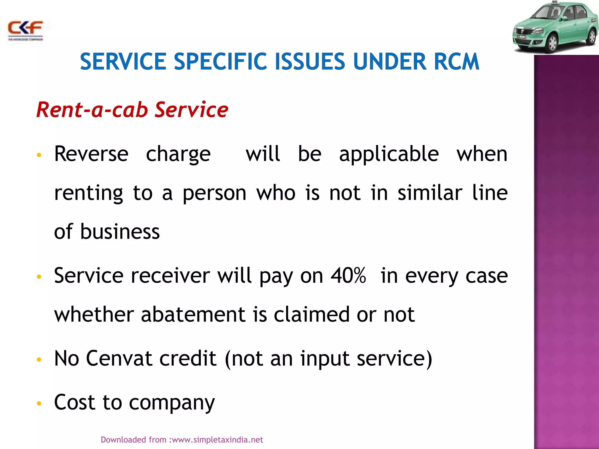 Rent-a-cab Service
•

Reverse charge

will be applicable when

renting to a person who is not in similar line
of business
•

Service receiver will pay on 40% in every case
whether abatement is claimed or not

•

No Cenvat credit (not an input service)

•

Cost to company
24
Downloaded from :www.simpletaxindia.net

 