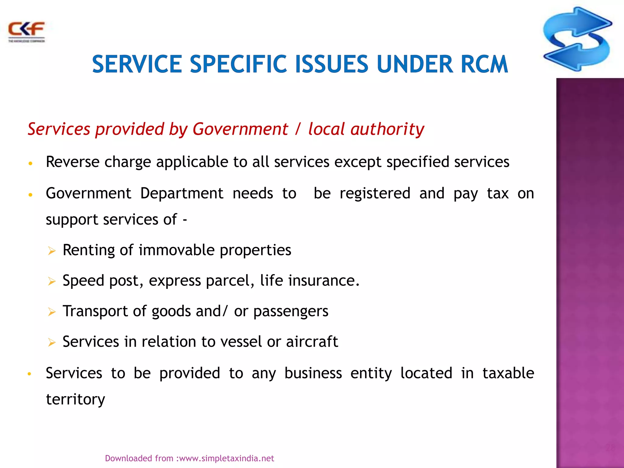 Services provided by Government / local authority
•

Reverse charge applicable to all services except specified services

•

Government Department needs to

be registered and pay tax on

support services of 


Speed post, express parcel, life insurance.



Transport of goods and/ or passengers



•

Renting of immovable properties

Services in relation to vessel or aircraft

Services to be provided to any business entity located in taxable
territory
28
Downloaded from :www.simpletaxindia.net

 