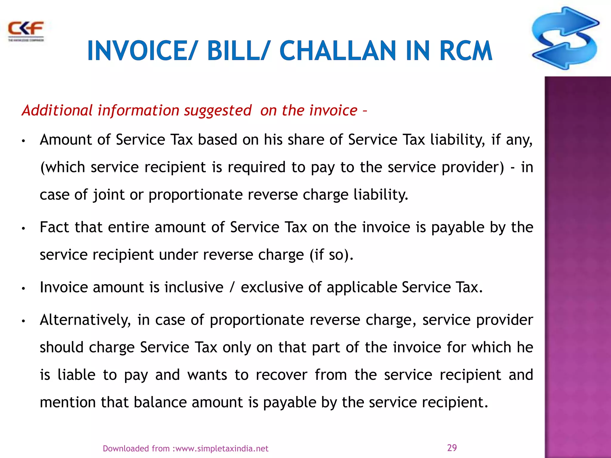 Additional information suggested on the invoice –
•

Amount of Service Tax based on his share of Service Tax liability, if any,

(which service recipient is required to pay to the service provider) - in
case of joint or proportionate reverse charge liability.
•

Fact that entire amount of Service Tax on the invoice is payable by the
service recipient under reverse charge (if so).

•

Invoice amount is inclusive / exclusive of applicable Service Tax.

•

Alternatively, in case of proportionate reverse charge, service provider
should charge Service Tax only on that part of the invoice for which he

is liable to pay and wants to recover from the service recipient and
mention that balance amount is payable by the service recipient.
Downloaded from :www.simpletaxindia.net

29

 
