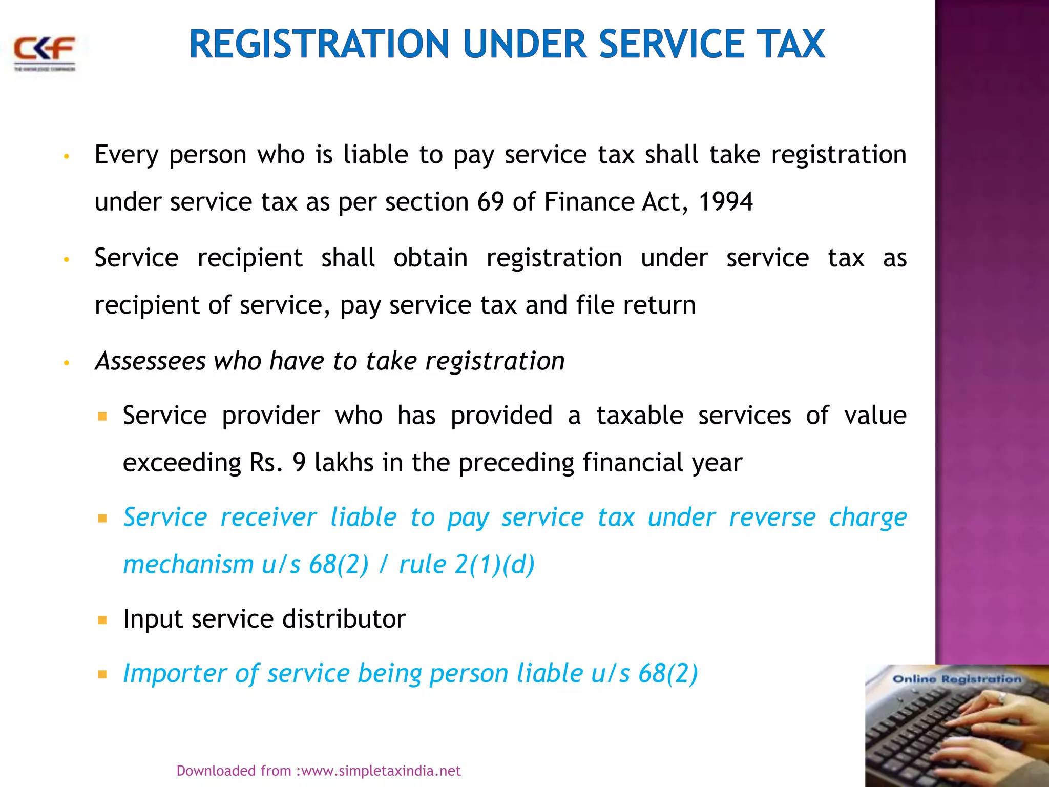 •

Every person who is liable to pay service tax shall take registration
under service tax as per section 69 of Finance Act, 1994

•

Service recipient shall obtain registration under service tax as
recipient of service, pay service tax and file return

•

Assessees who have to take registration


Service provider who has provided a taxable services of value

exceeding Rs. 9 lakhs in the preceding financial year


Service receiver liable to pay service tax under reverse charge
mechanism u/s 68(2) / rule 2(1)(d)



Input service distributor



Importer of service being person liable u/s 68(2)
4
Downloaded from :www.simpletaxindia.net

 