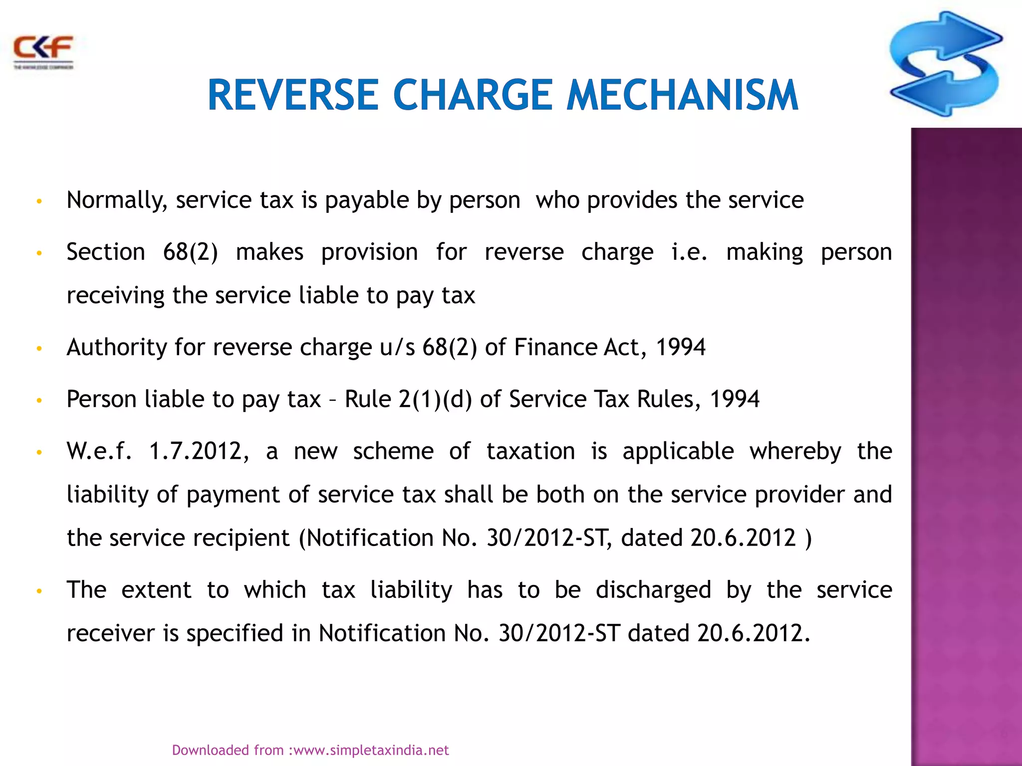 •

Normally, service tax is payable by person who provides the service

•

Section 68(2) makes provision for reverse charge i.e. making person
receiving the service liable to pay tax

•

Authority for reverse charge u/s 68(2) of Finance Act, 1994

•

Person liable to pay tax – Rule 2(1)(d) of Service Tax Rules, 1994

•

W.e.f. 1.7.2012, a new scheme of taxation is applicable whereby the
liability of payment of service tax shall be both on the service provider and
the service recipient (Notification No. 30/2012-ST, dated 20.6.2012 )

•

The extent to which tax liability has to be discharged by the service
receiver is specified in Notification No. 30/2012-ST dated 20.6.2012.

6
Downloaded from :www.simpletaxindia.net

 