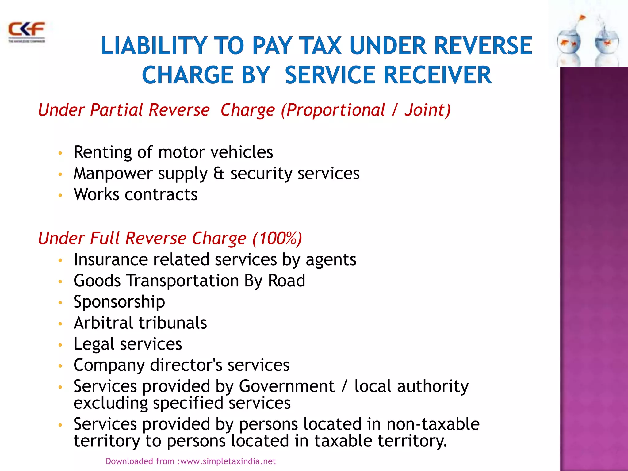 Under Partial Reverse Charge (Proportional / Joint)
•
•
•

Renting of motor vehicles
Manpower supply & security services
Works contracts

Under Full Reverse Charge (100%)
• Insurance related services by agents
• Goods Transportation By Road
• Sponsorship
• Arbitral tribunals
• Legal services
• Company director's services
• Services provided by Government / local authority
excluding specified services
• Services provided by persons located in non-taxable
territory to persons located in taxable territory.
Downloaded from :www.simpletaxindia.net

7

 