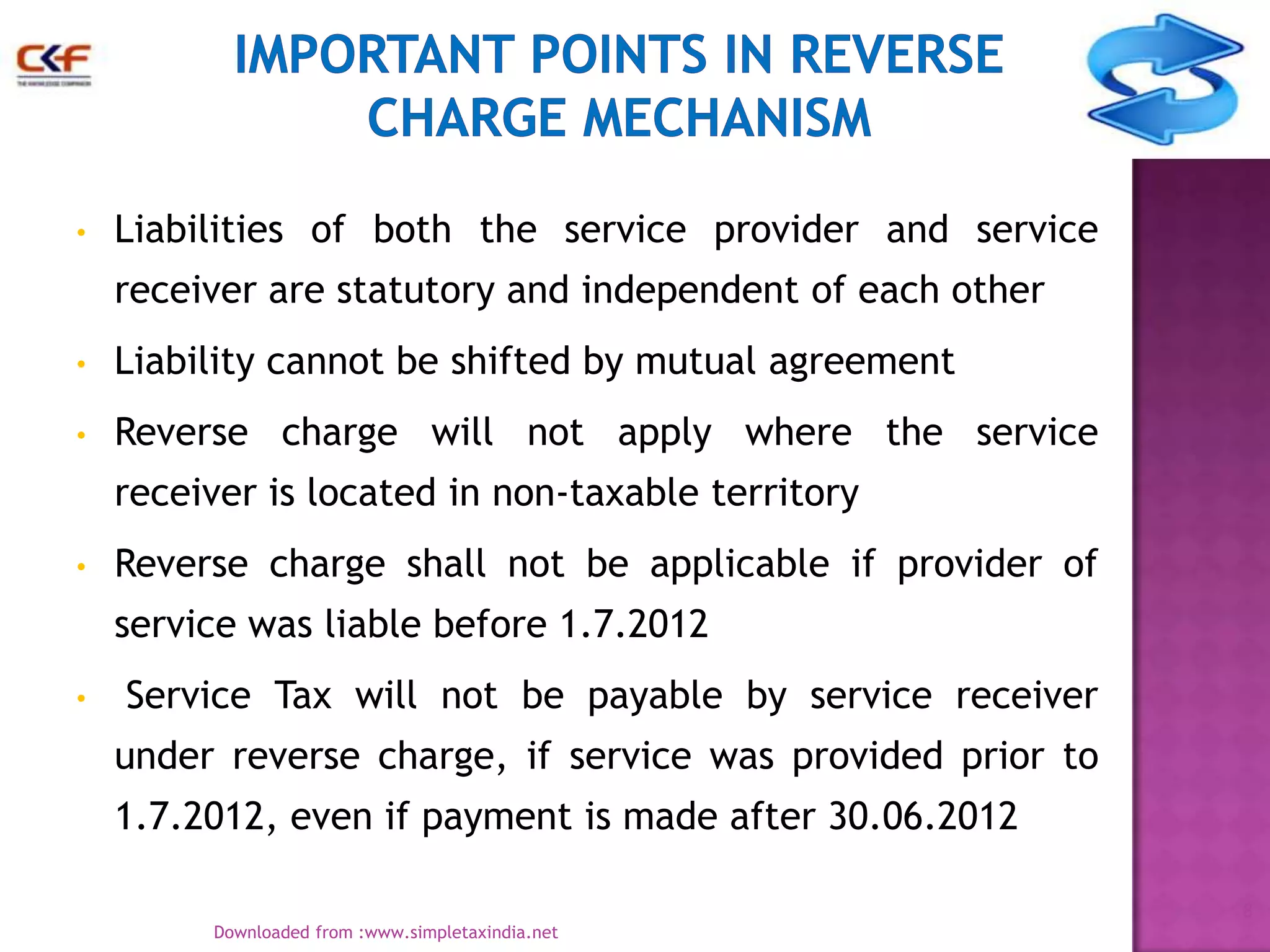•

Liabilities of both the service provider and service
receiver are statutory and independent of each other

•

Liability cannot be shifted by mutual agreement

•

Reverse charge will not apply where the service
receiver is located in non-taxable territory

•

Reverse charge shall not be applicable if provider of
service was liable before 1.7.2012

•

Service Tax will not be payable by service receiver

under reverse charge, if service was provided prior to
1.7.2012, even if payment is made after 30.06.2012
8
Downloaded from :www.simpletaxindia.net

 