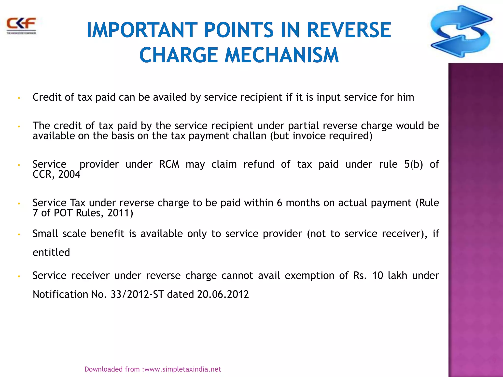 •

Credit of tax paid can be availed by service recipient if it is input service for him

•

The credit of tax paid by the service recipient under partial reverse charge would be
available on the basis on the tax payment challan (but invoice required)

•

Service provider under RCM may claim refund of tax paid under rule 5(b) of
CCR, 2004

•

Service Tax under reverse charge to be paid within 6 months on actual payment (Rule
7 of POT Rules, 2011)

•

Small scale benefit is available only to service provider (not to service receiver), if
entitled

•

Service receiver under reverse charge cannot avail exemption of Rs. 10 lakh under
Notification No. 33/2012-ST dated 20.06.2012

9
Downloaded from :www.simpletaxindia.net

 
