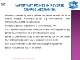 •

Valuation of services by services provider and service receiver can be on
different principles, if permitted by law (e.g. works contract - Refer
Notification No. 30/2012-ST, explanation II)

•

Invoice to be prepared as per Rule 4A of Service Tax Rules, 1994

•

It is a statutory obligation (not contractual) on the service recipient to pay
Service Tax, whether under full or proportional reverse charge

•

Service Tax under reverse charge has to be paid only by cash vide GAR Challan
No. 7 and it cannot be paid by way of utilization of Cenvat Credit.

•

Once paid, Cenvat credit can be taken for paying eligible input service

•

Service receiver liable only for his portion

10
Downloaded from :www.simpletaxindia.net

 
