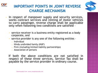 •

In respect of manpower supply and security services,
works contract services and renting of motor vehicles
to carry passenger, reverse charge shall be applicable
only when following two conditions are satisfied –
•
•

service receiver is a business entity registered as a body
corporate, and
service provider is any one of the following entities –





Individual
Hindu undivided family (HUF)
Firm (including limited liability partnerships)
Association of persons

If both the above conditions are not satisfied in
respect of these three services, Service Tax shall be
payable by the service provider in ordinary course.
11
Downloaded from :www.simpletaxindia.net

 
