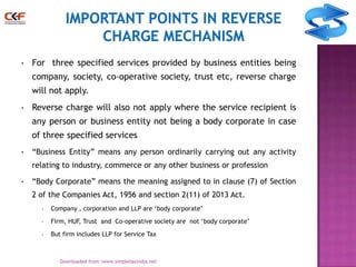 •

For three specified services provided by business entities being
company, society, co-operative society, trust etc, reverse charge

will not apply.
•

Reverse charge will also not apply where the service recipient is
any person or business entity not being a body corporate in case
of three specified services

•

“Business Entity” means any person ordinarily carrying out any activity
relating to industry, commerce or any other business or profession

•

“Body Corporate” means the meaning assigned to in clause (7) of Section
2 of the Companies Act, 1956 and section 2(11) of 2013 Act.
•

Company , corporation and LLP are „body corporate‟

•

Firm, HUF, Trust and Co-operative society are not „body corporate‟

•

But firm includes LLP for Service Tax
13
Downloaded from :www.simpletaxindia.net

 