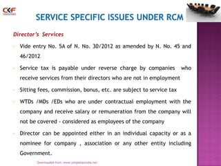 Director’s Services
•

Vide entry No. 5A of N. No. 30/2012 as amended by N. No. 45 and
46/2012

•

Service tax is payable under reverse charge by companies

who

receive services from their directors who are not in employment
•

Sitting fees, commission, bonus, etc. are subject to service tax

•

WTDs /MDs /EDs who are under contractual employment with the
company and receive salary or remuneration from the company will
not be covered - considered as employees of the company

•

Director can be appointed either in an individual capacity or as a
nominee for company , association or any other entity including
Government.
18
Downloaded from :www.simpletaxindia.net

 
