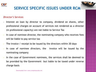 Director’s Services
•

Interest on loan by director to company, dividend on shares, other

professional charges on account of services not rendered as a director
(in professional capacity) are not liable to Service Tax
•

In case of nominee director, the nominating company who receives fees
will be liable to pay service tax

•

The invoice / receipt to be issued by the directors within 30 days

•

In case of nominee directors, the

invoice will be issued by the

nominating company
•

In the case of Government nominees, the services shall be deemed to
be provided by the Government but liable to be taxed under reverse
charge basis
19
Downloaded from :www.simpletaxindia.net

 