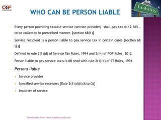 •

Every person providing taxable service (service provider) shall pay tax @ 12.36% ,
to be collected in prescribed manner. [section 68(1)]

•

Service recipient is a person liable to pay service tax in certain cases [section 68
(2)]

•

Defined in rule 2(1)(d) of Service Tax Rules, 1994 and 2(m) of POP Rules, 2012

•

Person liable to pay service tax u/s 68 read with rule 2(1)(d) of ST Rules, 1994

•

Persons liable


Service provider



Specified service receivers [Rule 2(1)(d)(i)(A to G)]



Importer of service

2
Downloaded from :www.simpletaxindia.net

 