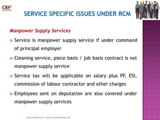 Manpower Supply Services


Service is manpower supply service if under command
of principal employer



Cleaning service, piece basis / job basis contract is not
manpower supply service



Service tax will be applicable on salary plus PF, ESI,
commission of labour contractor and other charges



Employees sent on deputation are also covered under
manpower supply services
21
Downloaded from :www.simpletaxindia.net

 