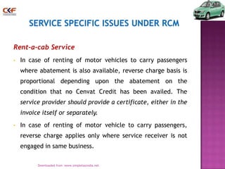 Rent-a-cab Service
•

In case of renting of motor vehicles to carry passengers
where abatement is also available, reverse charge basis is
proportional depending upon the abatement on the
condition that no Cenvat Credit has been availed. The
service provider should provide a certificate, either in the
invoice itself or separately.

•

In case of renting of motor vehicle to carry passengers,
reverse charge applies only where service receiver is not
engaged in same business.
23
Downloaded from :www.simpletaxindia.net

 