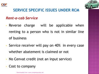 Rent-a-cab Service
•

Reverse charge

will be applicable when

renting to a person who is not in similar line
of business
•

Service receiver will pay on 40% in every case
whether abatement is claimed or not

•

No Cenvat credit (not an input service)

•

Cost to company
24
Downloaded from :www.simpletaxindia.net

 