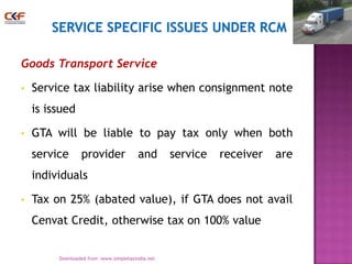 Goods Transport Service
•

Service tax liability arise when consignment note
is issued

•

GTA will be liable to pay tax only when both

service

provider

and

service

receiver

are

individuals
•

Tax on 25% (abated value), if GTA does not avail
Cenvat Credit, otherwise tax on 100% value
25
Downloaded from :www.simpletaxindia.net

 
