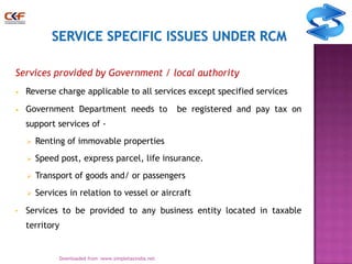 Services provided by Government / local authority
•

Reverse charge applicable to all services except specified services

•

Government Department needs to

be registered and pay tax on

support services of 


Speed post, express parcel, life insurance.



Transport of goods and/ or passengers



•

Renting of immovable properties

Services in relation to vessel or aircraft

Services to be provided to any business entity located in taxable
territory
28
Downloaded from :www.simpletaxindia.net

 