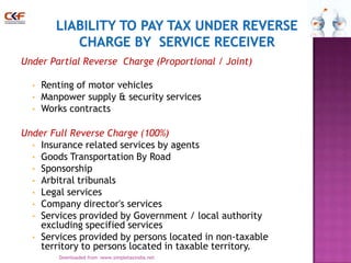 Under Partial Reverse Charge (Proportional / Joint)
•
•
•

Renting of motor vehicles
Manpower supply & security services
Works contracts

Under Full Reverse Charge (100%)
• Insurance related services by agents
• Goods Transportation By Road
• Sponsorship
• Arbitral tribunals
• Legal services
• Company director's services
• Services provided by Government / local authority
excluding specified services
• Services provided by persons located in non-taxable
territory to persons located in taxable territory.
Downloaded from :www.simpletaxindia.net

7

 