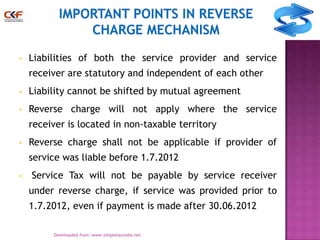 •

Liabilities of both the service provider and service
receiver are statutory and independent of each other

•

Liability cannot be shifted by mutual agreement

•

Reverse charge will not apply where the service
receiver is located in non-taxable territory

•

Reverse charge shall not be applicable if provider of
service was liable before 1.7.2012

•

Service Tax will not be payable by service receiver

under reverse charge, if service was provided prior to
1.7.2012, even if payment is made after 30.06.2012
8
Downloaded from :www.simpletaxindia.net

 