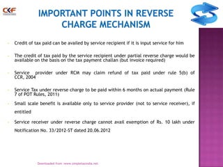 •

Credit of tax paid can be availed by service recipient if it is input service for him

•

The credit of tax paid by the service recipient under partial reverse charge would be
available on the basis on the tax payment challan (but invoice required)

•

Service provider under RCM may claim refund of tax paid under rule 5(b) of
CCR, 2004

•

Service Tax under reverse charge to be paid within 6 months on actual payment (Rule
7 of POT Rules, 2011)

•

Small scale benefit is available only to service provider (not to service receiver), if
entitled

•

Service receiver under reverse charge cannot avail exemption of Rs. 10 lakh under
Notification No. 33/2012-ST dated 20.06.2012

9
Downloaded from :www.simpletaxindia.net

 