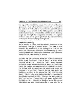 Chapter 4: Environmental Considerations 105 
on top of the landfill to reduce the amount of leachate 
generated. Also, a liner of nonporous material is added to 
the bottom of the landfill to reduce the amount of leachate 
escaping. In the landfill of the 1990s, systems are used to 
collect leachate at the bottom of the landfill, before it slowly 
seeps out through the nonporous material. To capture 
methane and other gases produced by decomposition, 
collection systems must be put into place.3 
Landfill Availability 
For a number of years, there has been a perception of an 
impending shortage of landfill space.4 In 1988, it was 
believed that nearly half of the metropolitan cities on the 
East Coast would have no further landfill capacity by 1990.5 
Although this claim has not been borne out, there has been a 
steady decline in the number of landfills. 
In 1986, the Environmental Protection Agency's Office of 
Solid Waste developed a list of municipal solid waste 
landfills (MSWLFs). Municipal solid waste includes 
household waste, and some industrial wastes, such as office 
paper and pallets; but does not include construction waste, 
car bodies, and industrial process wastes that might be 
disposed of in landfills.6 This was the first time such a list 
had been compiled. In this original list, 7,683 MSWLFs were 
listed. When the list was updated in 1992, the number of 
landfills had declined to 5,345. When the list was revised in 
1995, the number of municipal solid waste landfills had 
declined to 3,581. However, it should be noted that during 
this period, the new requirements for proper cover for a 
 
