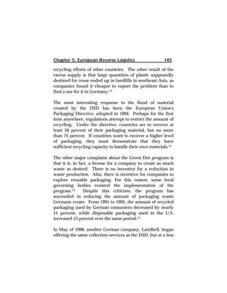 Chapter 5: European Reverse Logistics 145 
recycling efforts of other countries. The other result of the 
excess supply is that large quantities of plastic supposedly 
destined for reuse ended up in landfills in southeast Asia, as 
companies found it cheaper to export the problem than to 
find a use for it in Germany.12 
The most interesting response to the flood of material 
created by the DSD has been the European Union's 
Packaging Directive, adopted in 1994. Perhaps for the first 
time anywhere, regulations attempt to restrict the amount of 
recycling. Under the directive, countries are to recover at 
least 50 percent of their packaging material, but no more 
than 75 percent. If countries want to recover a higher level 
of packaging, they must demonstrate that they have 
sufficient recycling capacity to handle their own materials.13 
The other major complaint about the Green Dot program is 
that it is, in fact, a license for a company to create as much 
waste as desired. There is no incentive for a reduction in 
waste production. Also, there is incentive for companies to 
explore reusable packaging. For this reason, some local 
governing bodies resisted the implementation of the 
program.14 Despite this criticism, the program has 
succeeded in reducing the amount of packaging waste 
Germans create. From 1991 to 1995, the amount of recycled 
packaging used by German consumers decreased by nearly 
11 percent, while disposable packaging used in the U.S. 
increased 13 percent over the same period.15 
In May of 1998, another German company, Landbell, began 
offering the same collection services as the DSD, but at a less 
 
