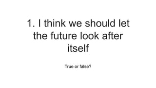 True or false?
1. I think we should let
the future look after
itself
 