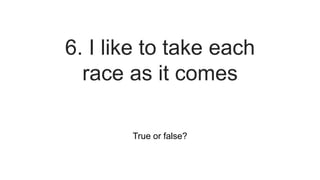 True or false?
6. I like to take each
race as it comes
 