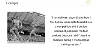 Example
“I normally run according to how I
feel but my team-mate turned it into
a competition and it got too
serious. It just made me feel
anxious because I didn’t want to
compete during a meaningless
training session.”
 