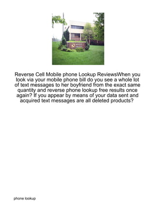Reverse Cell Mobile phone Lookup ReviewsWhen you
look via your mobile phone bill do you see a whole lot
of text messages to her boyfriend from the exact same
 quantity and reverse phone lookup free results once
 again? If you appear by means of your data sent and
   acquired text messages are all deleted products?




phone lookup
 