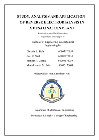 I
STUDY, ANALYSIS AND APPLICATION
OF REVERSE ELECTRODIALYSIS IN
A DESALINATION PLANT
Submitted in partial fulfillment of the
requirements of the degree of
Bachelor of Engineering in Mechanical
Engineering by
Project Guide: Prof. Shashikant Auti
Department of Mechanical Engineering
Dwarkadas J. Sanghvi College of Engineering
Dhruvin J. Shah 60005170039
Jinit U. Shah 60005170050
Mandar H. Chalke 60005170059
Manishkumar M. Jain 60005170061
 