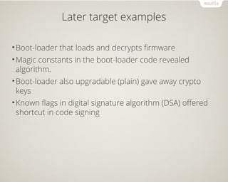 Later target examples
•Boot-loader that loads and decrypts firmware
•Magic constants in the boot-loader code revealed
algorithm.
•Boot-loader also upgradable (plain) gave away crypto
keys
•Known flags in digital signature algorithm (DSA) offered
shortcut in code signing
 