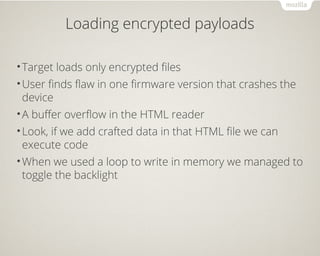 Loading encrypted payloads
•Target loads only encrypted files
•User finds flaw in one firmware version that crashes the
device
•A buffer overflow in the HTML reader
•Look, if we add crafted data in that HTML file we can
execute code
•When we used a loop to write in memory we managed to
toggle the backlight
 