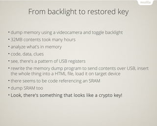 From backlight to restored key
• dump memory using a videocamera and toggle backlight
• 32MB contents took many hours
• analyze what's in memory
• code, data, clues
• see, there's a pattern of USB registers
• rewrite the memory dump program to send contents over USB, insert
the whole thing into a HTML file, load it on target device
• there seems to be code referencing an SRAM
• dump SRAM too
• Look, there's something that looks like a crypto key!
 