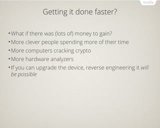 Getting it done faster?
•What if there was (lots of) money to gain?
•More clever people spending more of their time
•More computers cracking crypto
•More hardware analyzers
•If you can upgrade the device, reverse engineering it will
be possible
 