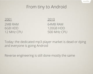 From tiny to Android
2001
2MB RAM
6GB HDD
12 MHz CPU
2010
64MB RAM
120GB HDD
500 MHz CPU
Today: the dedicated mp3 player market is dead or dying
and everyone is going Android
Reverse engineering is still done mostly the same
 