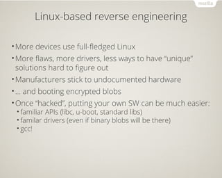 Linux-based reverse engineering
•More devices use full-fledged Linux
•More flaws, more drivers, less ways to have “unique”
solutions hard to figure out
•Manufacturers stick to undocumented hardware
•… and booting encrypted blobs
•Once “hacked”, putting your own SW can be much easier:
• familiar APIs (libc, u-boot, standard libs)
• familar drivers (even if binary blobs will be there)
• gcc!
 