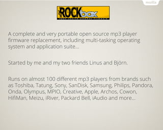 Rockbox
A complete and very portable open source mp3 player
firmware replacement, including multi-tasking operating
system and application suite...
Started by me and my two friends Linus and Björn.
Runs on almost 100 different mp3 players from brands such
as Toshiba, Tatung, Sony, SanDisk, Samsung, Philips, Pandora,
Onda, Olympus, MPIO, Creative, Apple, Archos, Cowon,
HifiMan, Meizu, iRiver, Packard Bell, iAudio and more...
 