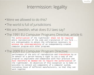 Intermission: legality
•Were we allowed to do this?
•The world is full of jurisdictions
•We are Swedish, what does EU laws say?
•The 1991 EU Computer Programs Directive, article 6:
•The 2009 EU Computer Program Directive:
The authorization of the rightholder shall not be required
where reproduction of the code and translation of its form ...
are indispensable to obtain the information necessary to
achieve the interoperability of an independently created
computer program with other programs
performance of the acts of reproduction and translation by or
on behalf of a person having a right to use a copy of the
program is legitimate and compatible with fair practice and
must therefore be deemed not to require the authorisation of
the rightholder. An objective of this exception is to make it
possible to connect all components of a computer system,
including those of different manufacturers, so that they can
work together
 