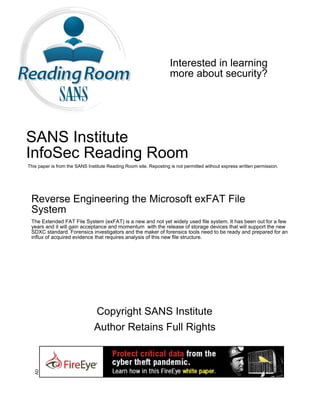 Interested in learning
                                                                   more about security?




SANS Institute
InfoSec Reading Room
This paper is from the SANS Institute Reading Room site. Reposting is not permitted without express written permission.




 Reverse Engineering the Microsoft exFAT File
 System
 The Extended FAT File System (exFAT) is a new and not yet widely used file system. It has been out for a few
 years and it will gain acceptance and momentum with the release of storage devices that will support the new
 SDXC standard. Forensics investigators and the maker of forensics tools need to be ready and prepared for an
 influx of acquired evidence that requires analysis of this new file structure.




                               Copyright SANS Institute
                               Author Retains Full Rights
   AD
 