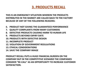3. PRODUCTS RECALL   THIS IS AN EMERGENCY SITUATION WHEREIN THE PRODUCTS DISTRIBUTED IN THE MARKET ARE CALLED BACK TO THE FACTORY  BECAUSE OF ANY OF THE FOLLOWING REASONS: PRODUCT NOT GIVING THE GUARANTEED PERFORMANCE QUALITY COMPLAINTS FROM MANY CUSTOMERS  DEFECTIVE PRODUCTS CAUSING HARM TO HUMAN LIFE PRODUCTS BEYOND EXPIRY DATE  PRODUCTS WITH DEFECTIVE DESIGN INCOMPLETE PRODUCT VIOLATION OF GOVERNMENT REGULATIONS ETHICAL CONSIDERATIONS SAVE THE COMPANY IMAGE PRODUCT RECALL PUTS A HUGE FINANCIAL BURDEN ON THE COMPANY BUT IN THE COMPETITIVE SCENARIO THE COMPANIES CONSIDER “RE-CALL” AS AN OPPORTUNITY TO INCREASE CUSTOMER SATISFACTION.  