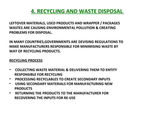 4. RECYCLING AND WASTE DISPOSAL  LEFTOVER MATERIALS, USED PRODUCTS AND WRAPPER / PACKAGES WASTES ARE CAUSING ENVIRONMENTAL POLLUTION & CREATING PROBLEMS FOR DISPOSAL.  IN MANY COUNTRIES,GOVERNMENTS ARE DEVISING REGULATIONS TO  MAKE MANUFACTURERS RESPONSIBLE FOR MINIMISING WASTE BY WAY OF RECYCLING PRODUCTS.  RECYCLING PROCESS COLLECTING WASTE MATERIAL & DELIVERING THEM TO ENTITY  RESPONSIBLE FOR RECYCLING PROCESSING RECYCLABLES TO CREATE SECONDARY INPUTS  USING SECONDARY MATERIALS FOR MANUFACTURING NEW PRODUCTS RETURNING THE PRODUCTS TO THE MANUFACTURER FOR RECOVERING THE INPUTS FOR RE-USE 