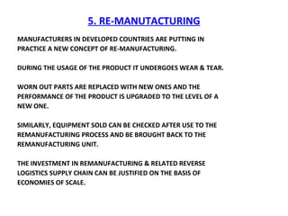 5. RE-MANUTACTURING MANUFACTURERS IN DEVELOPED COUNTRIES ARE PUTTING IN  PRACTICE A NEW CONCEPT OF RE-MANUFACTURING. DURING THE USAGE OF THE PRODUCT IT UNDERGOES WEAR & TEAR. WORN OUT PARTS ARE REPLACED WITH NEW ONES AND THE  PERFORMANCE OF THE PRODUCT IS UPGRADED TO THE LEVEL OF A NEW ONE.  SIMILARLY, EQUIPMENT SOLD CAN BE CHECKED AFTER USE TO THE REMANUFACTURING PROCESS AND BE BROUGHT BACK TO THE REMANUFACTURING UNIT. THE INVESTMENT IN REMANUFACTURING & RELATED REVERSE LOGISTICS SUPPLY CHAIN CAN BE JUSTIFIED ON THE BASIS OF ECONOMIES OF SCALE. 